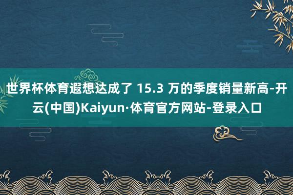 世界杯体育遐想达成了 15.3 万的季度销量新高-开云(中国)Kaiyun·体育官方网站-登录入口