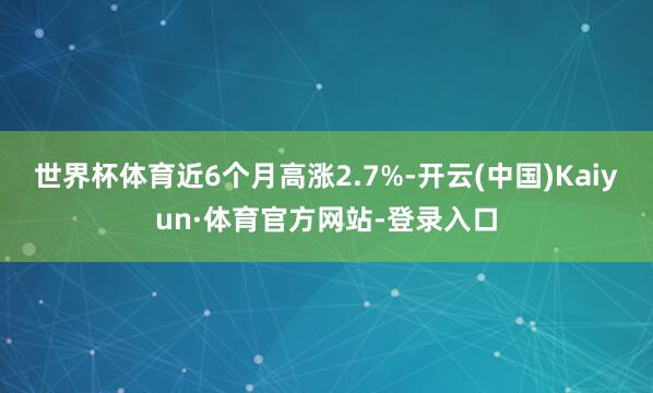 世界杯体育近6个月高涨2.7%-开云(中国)Kaiyun·体育官方网站-登录入口