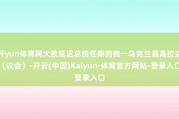 开yun体育网大致延迟总统任期的独一乌克兰最高拉达（议会）-开云(中国)Kaiyun·体育官方网站-登录入口
