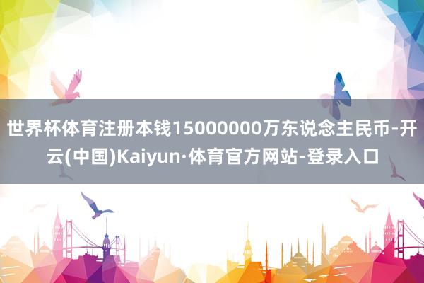 世界杯体育注册本钱15000000万东说念主民币-开云(中国)Kaiyun·体育官方网站-登录入口