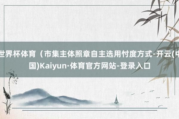 世界杯体育（市集主体照章自主选用忖度方式-开云(中国)Kaiyun·体育官方网站-登录入口