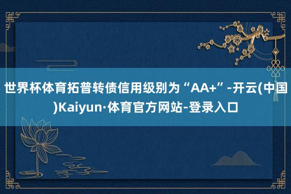 世界杯体育拓普转债信用级别为“AA+”-开云(中国)Kaiyun·体育官方网站-登录入口