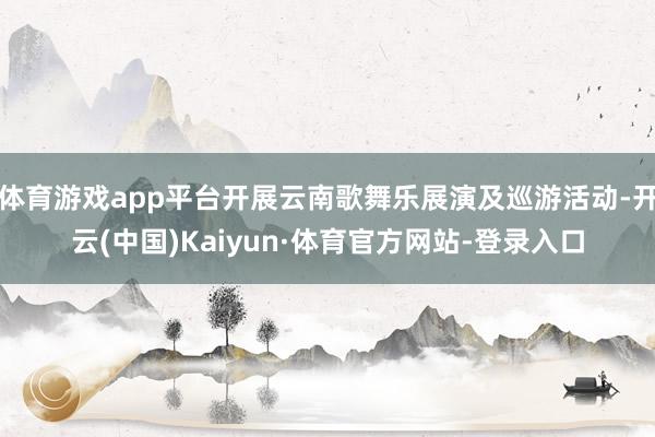 体育游戏app平台开展云南歌舞乐展演及巡游活动-开云(中国)Kaiyun·体育官方网站-登录入口