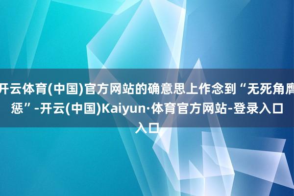 开云体育(中国)官方网站的确意思上作念到“无死角膺惩”-开云(中国)Kaiyun·体育官方网站-登录入口