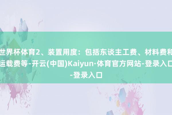 世界杯体育2、装置用度:包括东谈主工费、材料费和运载费等-开云(中国)Kaiyun·体育官方网站-登录入口