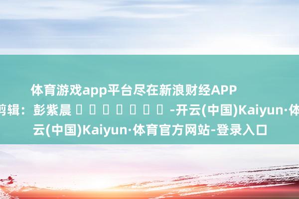 体育游戏app平台尽在新浪财经APP 职守剪辑:彭紫晨 -开云(中国)Kaiyun·体育官方网站-登录入口