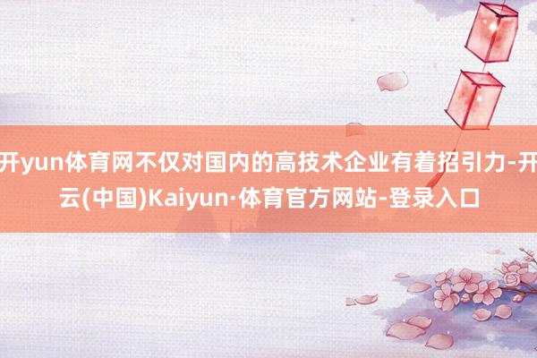 开yun体育网不仅对国内的高技术企业有着招引力-开云(中国)Kaiyun·体育官方网站-登录入口