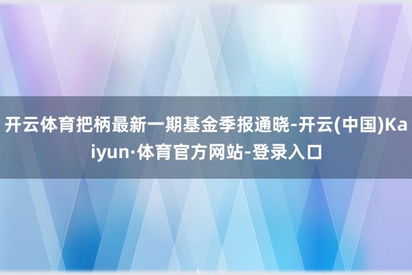 开云体育把柄最新一期基金季报通晓-开云(中国)Kaiyun·体育官方网站-登录入口