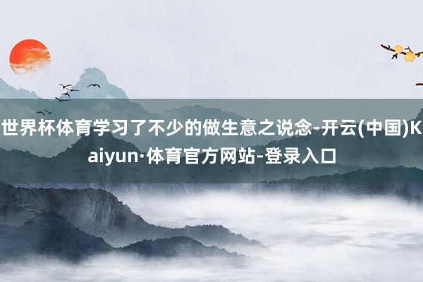 世界杯体育学习了不少的做生意之说念-开云(中国)Kaiyun·体育官方网站-登录入口
