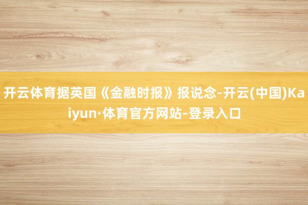 开云体育据英国《金融时报》报说念-开云(中国)Kaiyun·体育官方网站-登录入口