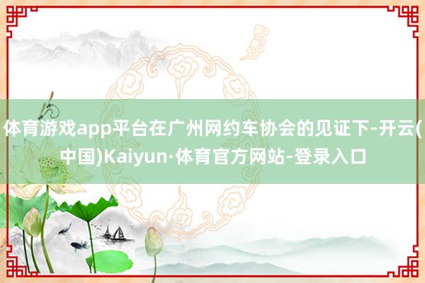 体育游戏app平台在广州网约车协会的见证下-开云(中国)Kaiyun·体育官方网站-登录入口