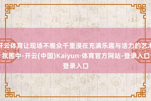 开云体育让现场不雅众千里浸在充满乐趣与活力的艺术氛围中-开云(中国)Kaiyun·体育官方网站-登录入口