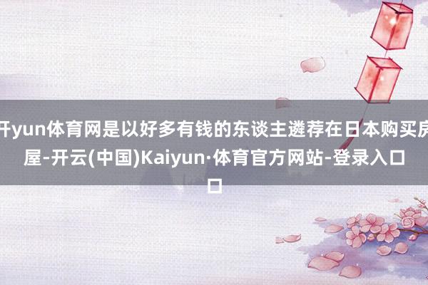 开yun体育网是以好多有钱的东谈主遴荐在日本购买房屋-开云(中国)Kaiyun·体育官方网站-登录入口