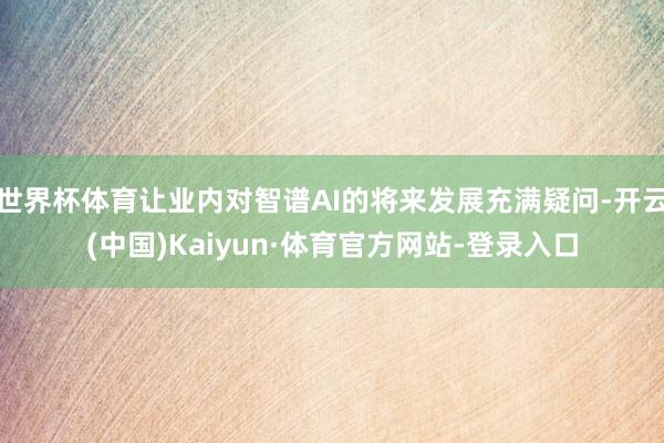 世界杯体育让业内对智谱AI的将来发展充满疑问-开云(中国)Kaiyun·体育官方网站-登录入口