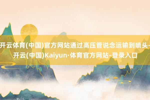 开云体育(中国)官方网站通过高压管说念运输到喷头-开云(中国)Kaiyun·体育官方网站-登录入口
