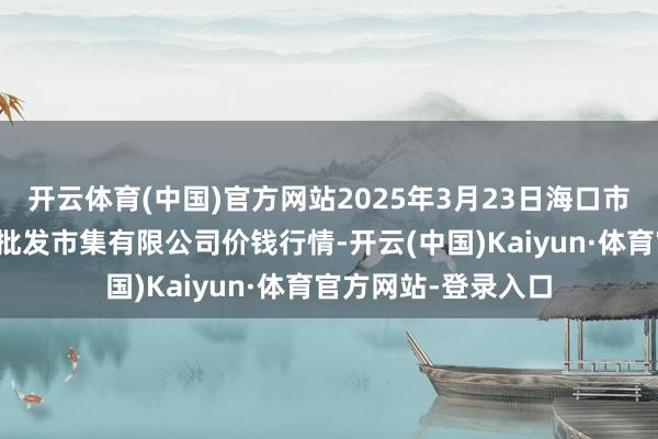 开云体育(中国)官方网站2025年3月23日海口市菜篮子江楠农产物批发市集有限公司价钱行情-开云(中国)Kaiyun·体育官方网站-登录入口
