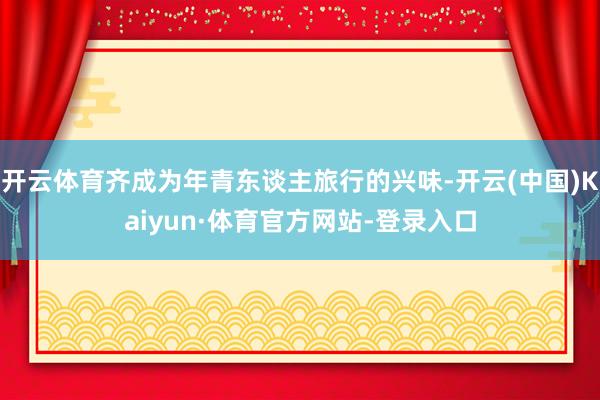 开云体育齐成为年青东谈主旅行的兴味-开云(中国)Kaiyun·体育官方网站-登录入口