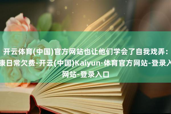开云体育(中国)官方网站也让他们学会了自我戏弄：健康日常欠费-开云(中国)Kaiyun·体育官方网站-登录入口