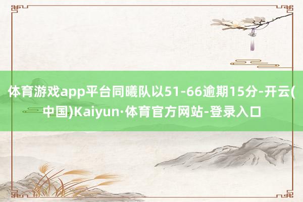 体育游戏app平台同曦队以51-66逾期15分-开云(中国)Kaiyun·体育官方网站-登录入口