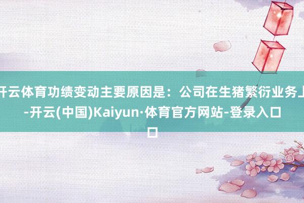 开云体育功绩变动主要原因是：公司在生猪繁衍业务上-开云(中国)Kaiyun·体育官方网站-登录入口
