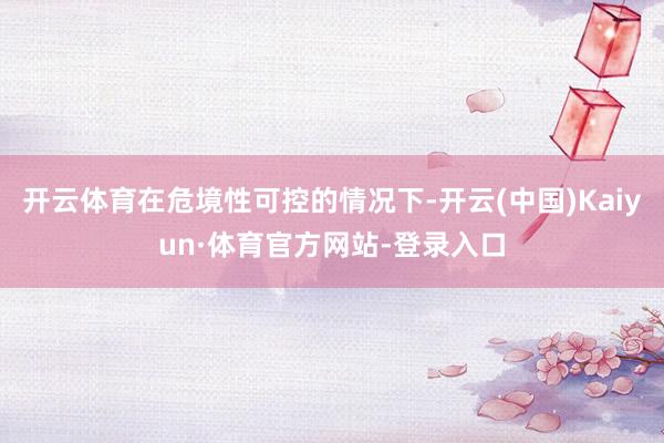 开云体育在危境性可控的情况下-开云(中国)Kaiyun·体育官方网站-登录入口