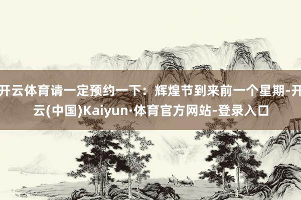 开云体育请一定预约一下：辉煌节到来前一个星期-开云(中国)Kaiyun·体育官方网站-登录入口