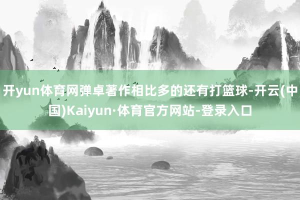 开yun体育网弹卓著作相比多的还有打篮球-开云(中国)Kaiyun·体育官方网站-登录入口