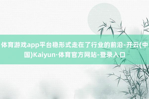 体育游戏app平台稳形式走在了行业的前沿-开云(中国)Kaiyun·体育官方网站-登录入口