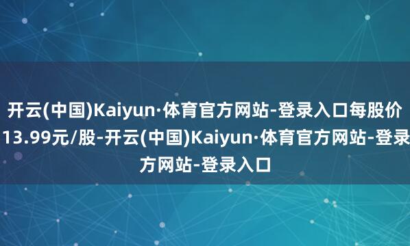 开云(中国)Kaiyun·体育官方网站-登录入口每股价钱为13.99元/股-开云(中国)Kaiyun·体育官方网站-登录入口