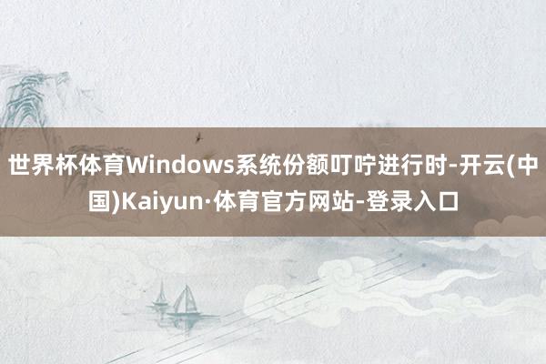 世界杯体育Windows系统份额叮咛进行时-开云(中国)Kaiyun·体育官方网站-登录入口