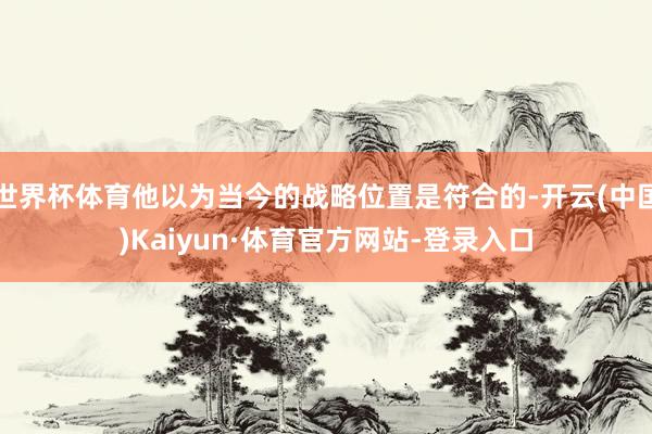 世界杯体育他以为当今的战略位置是符合的-开云(中国)Kaiyun·体育官方网站-登录入口