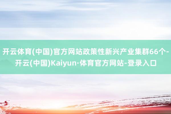 开云体育(中国)官方网站政策性新兴产业集群66个-开云(中国)Kaiyun·体育官方网站-登录入口