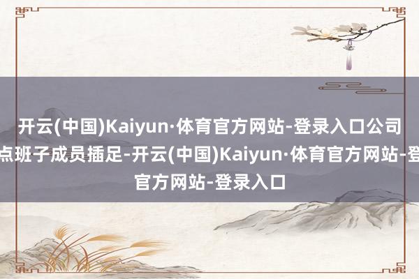 开云(中国)Kaiyun·体育官方网站-登录入口公司举座指点班子成员插足-开云(中国)Kaiyun·体育官方网站-登录入口