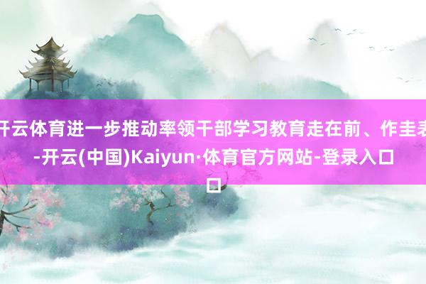 开云体育进一步推动率领干部学习教育走在前、作圭表-开云(中国)Kaiyun·体育官方网站-登录入口