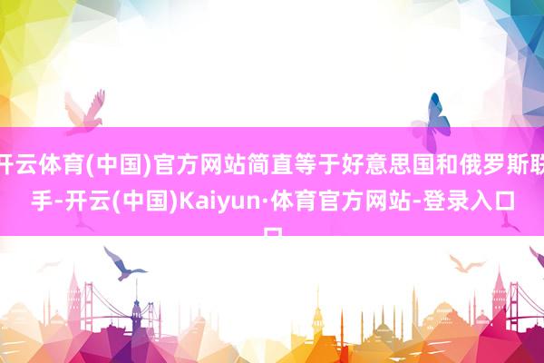 开云体育(中国)官方网站简直等于好意思国和俄罗斯联手-开云(中国)Kaiyun·体育官方网站-登录入口