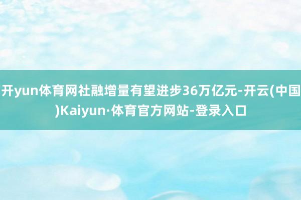 开yun体育网社融增量有望进步36万亿元-开云(中国)Kaiyun·体育官方网站-登录入口