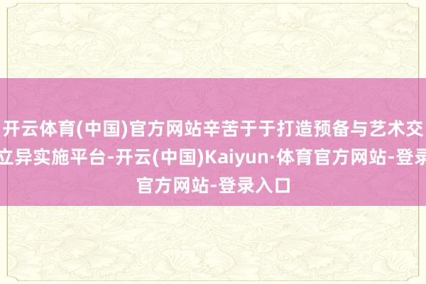 开云体育(中国)官方网站辛苦于于打造预备与艺术交融的立异实施平台-开云(中国)Kaiyun·体育官方网站-登录入口