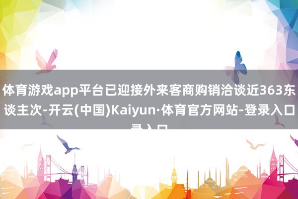 体育游戏app平台已迎接外来客商购销洽谈近363东谈主次-开云(中国)Kaiyun·体育官方网站-登录入口