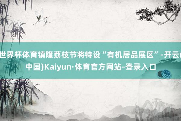 世界杯体育镇隆荔枝节将特设“有机居品展区”-开云(中国)Kaiyun·体育官方网站-登录入口