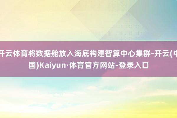 开云体育将数据舱放入海底构建智算中心集群-开云(中国)Kaiyun·体育官方网站-登录入口