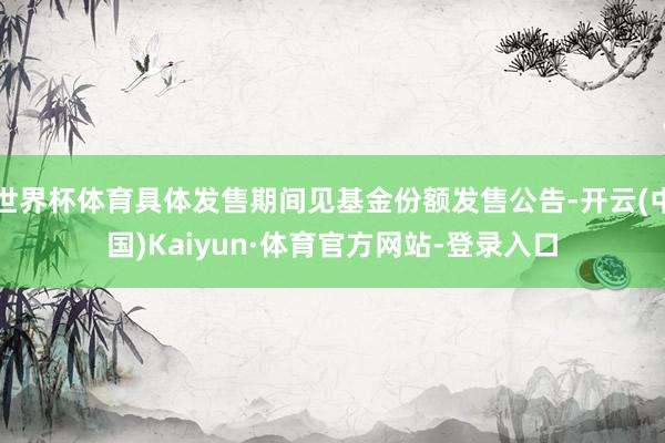 世界杯体育具体发售期间见基金份额发售公告-开云(中国)Kaiyun·体育官方网站-登录入口
