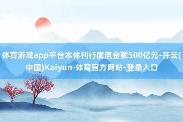 体育游戏app平台本体刊行面值金额500亿元-开云(中国)Kaiyun·体育官方网站-登录入口