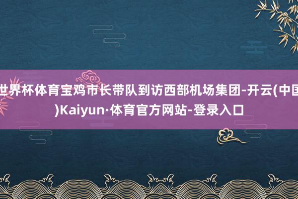 世界杯体育宝鸡市长带队到访西部机场集团-开云(中国)Kaiyun·体育官方网站-登录入口
