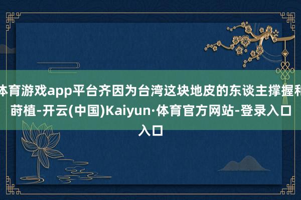 体育游戏app平台齐因为台湾这块地皮的东谈主撑握和莳植-开云(中国)Kaiyun·体育官方网站-登录入口