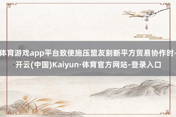体育游戏app平台致使施压盟友割断平方贸易协作时-开云(中国)Kaiyun·体育官方网站-登录入口