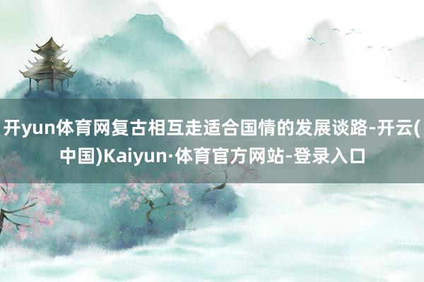 开yun体育网复古相互走适合国情的发展谈路-开云(中国)Kaiyun·体育官方网站-登录入口