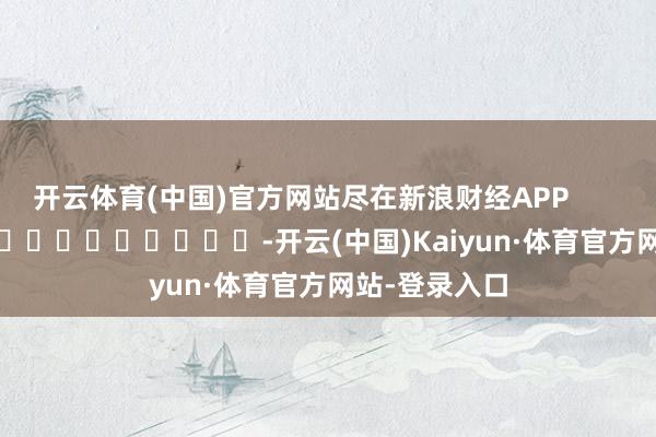 开云体育(中国)官方网站尽在新浪财经APP            													-开云(中国)Kaiyun·体育官方网站-登录入口