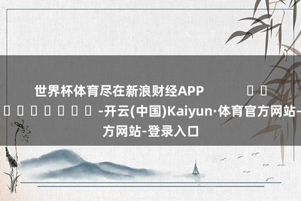 世界杯体育尽在新浪财经APP            													-开云(中国)Kaiyun·体育官方网站-登录入口