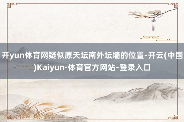 开yun体育网疑似原天坛南外坛墙的位置-开云(中国)Kaiyun·体育官方网站-登录入口