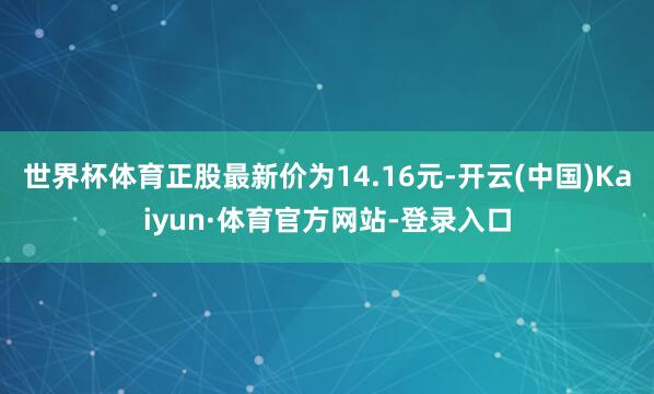 世界杯体育正股最新价为14.16元-开云(中国)Kaiyun·体育官方网站-登录入口